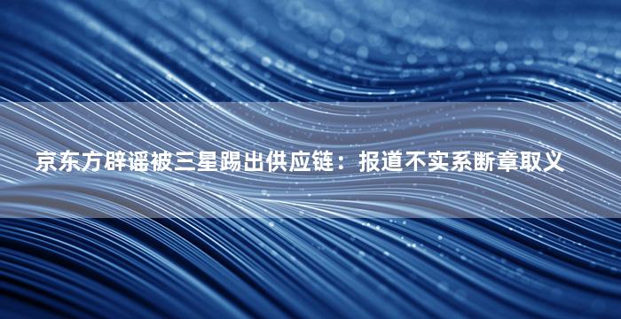 京东方辟谣被三星踢出供应链：报道不实系断章取义