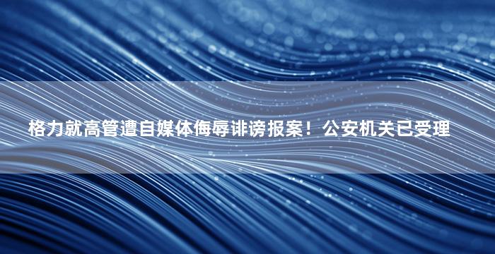 格力就高管遭自媒体侮辱诽谤报案！公安机关已受理